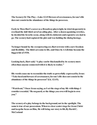 The SceneryOr The Play—Luke 12:15 Beware ofcovetousness, forone's life
does not consistin the abundance of the things he possesses.
Early in Moss Hart’s careeras a Broadwayplaywright, he tried desperatelyto
overhaul the dull third actof an ailing play. After a dozen agonizing rewrites,
he decided his favorite scene, along with its elaborate and expensive set, had to
go. The sceneryhad captured the plot and was holding the dialog hostage.
No longer bound by the overpowering set, Hart rewrote with a new freedom
and flexibility. The third actcame to life, and Once In A Lifetime became the
biggesthit of 1930.
Looking back, Hart said, “A play canbe blackmailedby its scenerymore
often than anyone connectedwith it is likely to realize.”
His words cause me to reconsiderthe truth so powerfully expressedby Jesus:
“Take heedand beware of covetousness, forone’s life does not consistin the
abundance of the things he possesses”(Lk. 12:15).
“Watchout,” I hear Jesus saying, as I set the stage ofmy life with things I
consideressential. “Be onguard, or the things you own will begin to own
you.”
The sceneryof a play belongs in the background, not in the spotlight. The
same is true of our possessions. Whenwe clear centerstage for Jesus Christ
and keepthe focus on Him, He will bring our story to life.By David C.
McCasland
 
