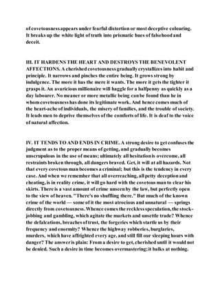 of covetousnessappears under fearful distortion or most deceptive colouring.
It breaks up the white light of truth into prismatic hues of falsehoodand
deceit.
III. IT HARDENS THE HEART AND DESTROYS THE BENEVOLENT
AFFECTIONS. A cherishedcovetousnessgraduallycrystallizes into habit and
principle. It narrows and pinches the entire being. It grows strong by
indulgence. The more it has the mere it wants. The more it gets the tighter it
grasps it. An avaricious millionaire will haggle for a halfpenny as quickly as a
day labourer. No meaner or more metallic being canbe found than he in
whom covetousness has done its legitimate work. And hence comes much of
the heart-ache of individuals, the misery of families, and the trouble of society.
It leads men to deprive themselves of the comforts of life. It is deaf to the voice
of natural affection.
IV. IT TENDS TO AND ENDS IN CRIME. A strong desire to get confuses the
judgment as to the proper means of getting, and gradually becomes
unscrupulous in the use of means; ultimately all hesitationis overcome, all
restraints broken through, all dangers braved. Get, it will at all hazards. Not
that every covetous man becomes a criminal; but this is the tendency in every
case. And when we remember that all overreaching, allpetty deceptionand
cheating, is in reality crime, it will go hard with the covetous man to clear his
skirts. There is a vast amount of crime unseenby the law, but perfectly open
to the view of heaven. "There's no shuffling there." But much of the known
crime of the world — some of it the most atrocious and unnatural — springs
directly from covetousness.Whence comes the recklessspeculation, the stock-
jobbing and gambling, which agitate the markets and unsettle trade? Whence
the defalcations, breachesoftrust, the forgeries which startle us by their
frequency and enormity? Whence the highway robberies, burglaries,
murders, which have affrighted every age, and still fill our sleeping hours with
danger? The answeris plain: From a desire to get, cherished until it would not
be denied. Such a desire in time becomes overmastering;it balks at nothing.
 