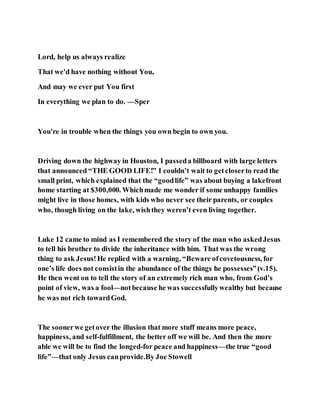 Lord, help us always realize
That we'd have nothing without You,
And may we ever put You first
In everything we plan to do. —Sper
You're in trouble when the things you own begin to own you.
Driving down the highway in Houston, I passeda billboard with large letters
that announced “THE GOOD LIFE!” I couldn’t wait to getcloserto read the
small print, which explained that the “goodlife” was about buying a lakefront
home starting at $300,000. Whichmade me wonder if some unhappy families
might live in those homes, with kids who never see their parents, or couples
who, though living on the lake, wishthey weren’t even living together.
Luke 12 came to mind as I remembered the story of the man who askedJesus
to tell his brother to divide the inheritance with him. That was the wrong
thing to ask Jesus!He replied with a warning, “Beware ofcovetousness, for
one’s life does not consistin the abundance of the things he possesses”(v.15).
He then went on to tell the story of an extremely rich man who, from God’s
point of view, was a fool—notbecause he was successfullywealthy but because
he was not rich towardGod.
The soonerwe getover the illusion that more stuff means more peace,
happiness, and self-fulfillment, the better off we will be. And then the more
able we will be to find the longed-for peace and happiness—the true “good
life”—that only Jesus canprovide.By Joe Stowell
 
