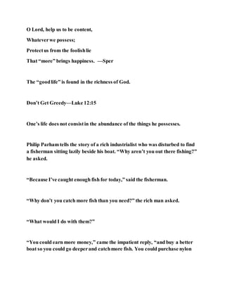 O Lord, help us to be content,
Whateverwe possess;
Protectus from the foolishlie
That “more” brings happiness. —Sper
The “goodlife” is found in the richness of God.
Don’t Get Greedy—Luke 12:15
One’s life does not consistin the abundance of the things he possesses.
Philip Parham tells the story of a rich industrialist who was disturbed to find
a fisherman sitting lazily beside his boat. “Why aren’t you out there fishing?”
he asked.
“Because I’ve caught enough fish for today,” said the fisherman.
“Why don’t you catch more fish than you need?” the rich man asked.
“What would I do with them?”
“You could earn more money,” came the impatient reply, “and buy a better
boat so you could go deeperand catchmore fish. You could purchase nylon
 