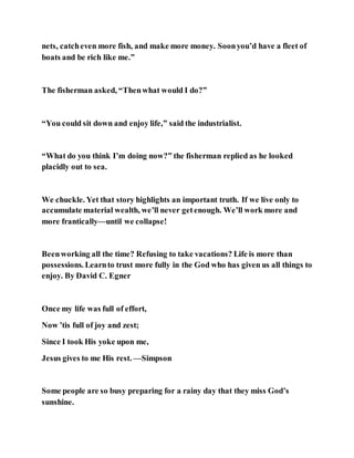 nets, catcheven more fish, and make more money. Soonyou’d have a fleet of
boats and be rich like me.”
The fisherman asked, “Thenwhat would I do?”
“You could sit down and enjoy life,” said the industrialist.
“What do you think I’m doing now?” the fisherman replied as he looked
placidly out to sea.
We chuckle. Yet that story highlights an important truth. If we live only to
accumulate material wealth, we’ll never getenough. We’ll work more and
more frantically—until we collapse!
Beenworking all the time? Refusing to take vacations? Life is more than
possessions. Learnto trust more fully in the God who has given us all things to
enjoy. By David C. Egner
Once my life was full of effort,
Now ’tis full of joy and zest;
Since I took His yoke upon me,
Jesus gives to me His rest. —Simpson
Some people are so busy preparing for a rainy day that they miss God’s
sunshine.
 