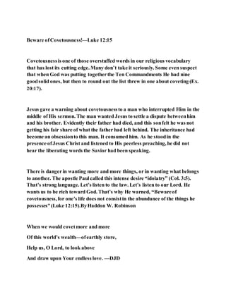 Beware ofCovetousness!—Luke 12:15
Covetousnessis one of those overstuffed words in our religious vocabulary
that has lost its cutting edge. Many don’t take it seriously. Some even suspect
that when God was putting togetherthe Ten Commandments He had nine
goodsolid ones, but then to round out the list threw in one about coveting (Ex.
20:17).
Jesus gave a warning about covetousnessto a man who interrupted Him in the
middle of His sermon. The man wanted Jesus to settle a dispute betweenhim
and his brother. Evidently their father had died, and this sonfelt he was not
getting his fair share of what the father had left behind. The inheritance had
become an obsessionto this man. It consumed him. As he stoodin the
presence ofJesus Christ and listened to His peerless preaching, he did not
hear the liberating words the Savior had been speaking.
There is dangerin wanting more and more things, or in wanting what belongs
to another. The apostle Paulcalled this intense desire “idolatry” (Col. 3:5).
That’s strong language. Let’s listen to the law. Let’s listen to our Lord. He
wants us to be rich toward God. That’s why He warned, “Bewareof
covetousness,for one’s life does not consistin the abundance of the things he
possesses”(Luke 12:15).ByHaddon W. Robinson
When we would covetmore and more
Of this world’s wealth—ofearthly store,
Help us, O Lord, to look above
And draw upon Your endless love. —DJD
 