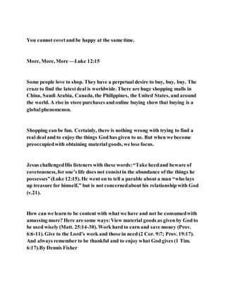You cannot covetand be happy at the same time.
More, More, More —Luke 12:15
Some people love to shop. They have a perpetual desire to buy, buy, buy. The
craze to find the latestdeal is worldwide. There are huge shopping malls in
China, Saudi Arabia, Canada, the Philippines, the United States, and around
the world. A rise in store purchases and online buying show that buying is a
globalphenomenon.
Shopping can be fun. Certainly, there is nothing wrong with trying to find a
real deal and to enjoy the things God has given to us. But when we become
preoccupiedwith obtaining material goods, we lose focus.
Jesus challengedHis listeners with these words:“Take heedand beware of
covetousness,for one’s life does not consistin the abundance of the things he
possesses”(Luke 12:15). He went on to tell a parable about a man “who lays
up treasure for himself,” but is not concernedabout his relationship with God
(v.21).
How can we learn to be content with what we have and not be consumedwith
amassing more? Here are some ways:View material goods as given by God to
be used wisely (Matt. 25:14-30). Work hard to earn and save money (Prov.
6:6-11). Give to the Lord’s work and those in need (2 Cor. 9:7; Prov. 19:17).
And always remember to be thankful and to enjoy what God gives (1 Tim.
6:17).By Dennis Fisher
 