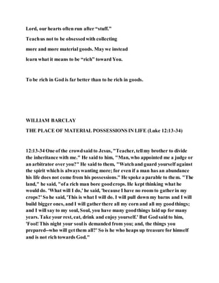 Lord, our hearts often run after “stuff.”
Teachus not to be obsessedwith collecting
more and more material goods. Maywe instead
learn what it means to be “rich” toward You.
To be rich in God is far better than to be rich in goods.
WILLIAM BARCLAY
THE PLACE OF MATERIAL POSSESSIONS IN LIFE (Luke 12:13-34)
12:13-34 One of the crowdsaid to Jesus, "Teacher, tellmy brother to divide
the inheritance with me." He said to him, "Man, who appointed me a judge or
an arbitrator over you?" He said to them, "Watchand guard yourself against
the spirit which is always wanting more; for even if a man has an abundance
his life does not come from his possessions." He spoke a parable to them. "The
land," he said, "ofa rich man bore goodcrops. He kept thinking what he
would do. 'What will I do,' he said, 'because I have no room to gatherin my
crops?'So he said, 'This is what I will do. I will pull down my barns and I will
build bigger ones, and I will gatherthere all my corn and all my goodthings;
and I will say to my soul, Soul, you have many goodthings laid up for many
years. Take your rest, eat, drink and enjoy yourself.' But Godsaid to him,
'Fool!This night your soulis demanded from you; and, the things you
prepared--who will getthem all?' So is he who heaps up treasure for himself
and is not rich towards God."
 