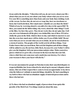 Jesus saidto his disciples, "I therefore tell you, do not worry about your life--
about what you are to eat; nor about your body--about what you are to wear.
For your life is something more than food, and your body than clothing. Look
at the ravens. See how they do not sow or reap; they have no storehouse or
barn; but God feeds them. How much more valuable are you than the birds?
Which of you, by worrying about it, can add a few days to his span of life? If,
then, you cannot do the littlest thing why worry about the other things? Look
at the lilies. See how they grow. They do not work;they do not spin; but, I tell
you, not even Solomonin all his glory was clothed like one of these. If God so
clothe the grass in the field, which is there to-day and which to-morrow is cast
into the oven, how much more will he clothe you, O you of little faith? Do not
seek whatyou are to eatand what you are to drink; do not be tossedabout in
a storm of anxiety. The peoples of the world seek forall these things. Your
Father knows that you need them. But seek his kingdom and all these things
will be added to you. Do not fear, little flock, because itis your Father's will to
give you the kingdom. Sell your possessions andgive alms. Make yourselves
purses which never grow old, a treasure in the heavens that does not fail,
where a thief does not come near and a moth does not destroy. For where
your treasure is there your heart will also be."
It was not uncommon for people in Palestine to take their unsettled disputes to
respectedRabbis;but Jesus refusedto be mixed up in anyone's disputes about
money. But out of that requestthere came to Jesus an opportunity to lay down
what his followers'attitude to material things should be. He had something to
say both to those who had an abundant supply of material possessions andto
those who had not.
(i) To those who had an abundant supply of possessions Jesus spokethis
parable of the Rich Fool. Two things stand out about this man.
 