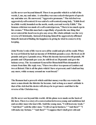 (a) He never saw beyond himself. There is no parable which is so full of the
words, I, me, my and mine. A schoolboywas once askedwhatparts of speech
my and mine are. He answered, "Aggressive pronouns." The rich fool was
aggressivelyself-centred. It was said of a self-centredyoung lady, "Edith lived
in a little world, bounded on the north, south, eastand westby Edith." The
famous criticism was made of a self-centredperson, "There is too much ego in
his cosmos." Whenthis man had a superfluity of goods the one thing that
never entered his head was to give any away. His whole attitude was the very
reverse of Christianity. Instead of denying himself he aggressivelyaffirmed
himself; instead of finding his happiness in giving he tried to conserve it by
keeping.
John Wesley's rule of life was to save all he could and give all he could. When
he was at Oxford he had an income of 30 British pounds a year. He lived on 28
pounds and gave 2 pounds away. When his income increasedto 60 pounds, 90
pounds and 120 pounds per year, he still lived on 28 pounds and gave the
balance away. The Accountant-Generalfor HouseholdPlate demanded a
return from him. His reply was, "I have two silver tea spoons at London and
two at Bristol. This is all the plate which I have at present; and I shall not buy
any more, while so many around me want bread."
The Romans had a proverb which said that money was like sea-water;the
more a man drank the thirstier he became. And so long as a man's attitude is
that of the rich fool his desire will always be to get more--and that is the
reverse of the Christian way.
(b) He never saw beyond this world. All his plans were made on the basis of
life here. There is a story of a conversationbetweena young and ambitious lad
and an older man who knew life. Said the young man, "I will learn my trade."
"And then?" said the older man. "I will set up in business." "And then?" "I
will make my fortune." "And then?" "I suppose that I shall grow old and
 