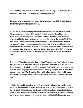 retire and live on my money." "And then?" "Well, I suppose that some day I
will die." "And then?" came the last stabbing question.
The man who never remembers that there is another world is destined some
day for the grimmest of grim shocks.
(ii) But Jesus had something to say to those who had few possessions.In all
this passagethe thought which Jesus forbids is anxious thought or worry.
Jesus neverordered any man to live in a shiftless, thriftless, recklessway.
What he did tell a man was to do his best and then leave the rest to God. The
lilies Jesus spoke ofwere the scarletanemones. After one of the infrequent
showers ofsummer rain, the mountain side would be scarletwith them; they
bloomed one day and died. Woodwas scarce in Palestine, andit was the dried
grassesand wild flowers that were used to feed the oven fire. "If," saidJesus,
"Godlooks afterthe birds and the flowers, how much more will he care for
you?"
Jesus said, "Seekfirst the kingdom of God." We saw that God's kingdom was
a state on earth in which his will was as perfectly done as it is in heaven. So
Jesus is saying, "Bendall your life to obeying God's will and rest content with
that. So many people give all their effort to heap up things which in their very
nature cannotlast. Work for the things which last forever, things which you
need not leave behind when you leave this earth, but which you can take with
you."
In Palestine wealthwas often in the form of costlyraiment; the moths could
get at the fine clothes and leave them ruined. But if a man clothes his soul with
the garments of honour and purity and goodness,nothing on earth can injure
them. If a man seeksthe treasures ofheaven, his heart will be fixed on heaven;
but if he seeks the treasures ofearth, his heart will be thirled to earth--and
 