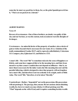 some day he must say good-bye to them, for, as the grim Spanish proverb has
it, "There are no pockets in a shroud."
ALBERT BARNES
Verse 15
Beware ofcovetousness -One of these brothers, no doubt, was guilty of this
sin; and our Saviour, as was his custom, took occasionto warn his disciples of
its danger.
Covetousness -An unlawful desire of the property of another; also a desire of
gain or riches beyond what is necessaryfor our wants. It is a violation of the
tenth commandment Exodus 20:17, and is expresslycalledidolatry Colossians
3:5. Compare, also, Ephesians 5:3, and Hebrews 13:5.
A man‘s life - The word “life” is sometimes takenin the sense ofhappiness or
felicity, and some have supposed this to be the meaning here, and that Jesus
meant to saythat a man‘s comfortdoes not depend on affluence - that is, on
more than is necessaryfor his daily wants;but this meaning does not suit the
parable following, which is designed to show that property will not lengthen
out a man‘s life, and therefore is not too ardently to be sought, and is of little
value. The word “life,” therefore, is to be taken “literally.”
Consistethnot - Rather, “dependeth” not on his possessions.His possessions
will not prolong it. The passage, then, means: Be not anxious about obtaining
wealth, for, however much you may obtain, it will not prolong your life.
“That” depends on the will of God, and it requires something besides wealth
 