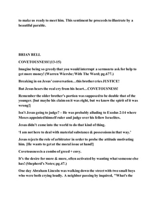 to make us ready to meet him. This sentiment he proceeds to illustrate by a
beautiful parable.
BRIAN BELL
COVETOUSNESS!(13-15)
Imagine being so greedythat you would interrupt a sermonto ask for help to
get more money! (Warren Wiersbe;With The Word; pg.677.)
Breaking in on Jesus’conversation…this brothercries JUSTICE!
But Jesus hears the real cry from his heart…COVETOUSNESS!
Remember the older brother’s portion was supposedto be double that of the
younger. [but maybe his claim on it was right, but we know the spirit of it was
wrong!]
Isn’t Jesus going to judge? – He was probably alluding to Exodus 2:14 where
Moses appointedhimself ruler and judge over his fellow Israelites.
Jesus didn’t come into the world to do that kind of thing.
‘I am not here to deal with material substance & possessionsin that way.’
Jesus rejects the role of arbitrator in order to probe the attitude motivating
him. [He wants to getat the moral issue at hand!]
Covetousnessis a combo of greed + envy.
It’s the desire for more & more, often activated by wanting what someone else
has! (Shepherd’s Notes;pg.47.)
One day Abraham Lincoln was walking down the streetwith two small boys
who were both crying loudly. A neighbor passing by inquired, "What's the
 
