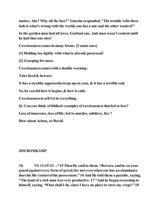 matter, Abe? Why all the fuss?" Lincoln responded, "The trouble with these
lads is what's wrong with the world; one has a nut and the other wants it!"
In the garden man had all trees, Godhad one. And man wasn’t content until
he had that one also!
Covetousness comesin many forms: [2 main ones]
[1] Holding too tightly with what is already possessed!
[2] Grasping for more.
Covetousnesscomeswith a double warning:
Take heed& beware.
It has a stealthy approach(creeps up on you), & it has a terrible end.
So, be careful how it begins, & how it ends.
Covetousnessis self1st in everything.
Q: Can you think of biblical examples of covetousness thatled to loss?
Loss of innocence, loss oflife; led to murder, adultery, lies ?
How about Achon, or David.
JIM BOMKAMP
10. VS 12:15-21 - “15 ThenHe said to them, “Beware, andbe on your
guard againstevery form of greed;for not even when one has an abundance
does his life consistof his possessions.” 16 And He told them a parable, saying,
“The land of a rich man was very productive. 17 “And he began reasoning to
himself, saying, ‘What shall I do, since I have no place to store my crops?’18
 