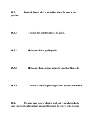 10.3. Lets look first at what is not told us about the man in this
parable:
10.3.1. The man has not stolen to get his goods.
10.3.2. He has not lied to get his goods.
10.3.3. He has not done anything unlawful in getting his goods.
10.3.4. The man is not derogatorilyspokenof because he was rich.
10.4. The man has a very productive land and evidently has had a
very successfuland abundant harvest of his land. In other words, the man
 