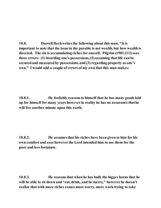 10.8. Darrell Bochwrites the following about this man, “It is
important to note that the issue in the parable is not wealth, but how wealth is
directed. The sin is accumulating riches for oneself. Pilgrim (1981:112)sees
three errors: (1) hoarding one’s possessions,(2)assuming that life can be
securedand measuredby possessions,and (3) regarding property as one’s
own.” I would add a couple of errors of my own that this man makes:
10.8.1. He foolishly reasons to himself that he has many goods laid
up for himself for many years howeverin reality he has no assurance thathe
will live another minute upon this earth.
10.8.2. He assumes that his riches have been given to him for his
own comfort and ease howeverthe Lord intended him to use them for the
poor and less fortunate.
10.8.3. He reasons that when he has built the bigger barns that he
will be able to sit down and “eat, drink, and be merry,” howeverhe doesn’t
realize that with more riches comes more worry, more work trying to take
 