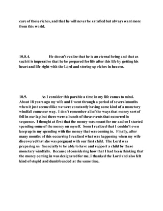 care of those riches, and that he will never be satisfiedbut always want more
from this world.
10.8.4. He doesn’t realize that he is an eternal being and that as
such it is imperative that he be prepared for life after this life by getting his
heart and life right with the Lord and storing up riches in heaven.
10.9. As I consider this parable a time in my life comes to mind.
About 18 years ago my wife and I went through a period of severalmonths
when it just seemedlike we were constantly having some kind of a monetary
windfall come our way. I don’t remember all of the ways that money sortof
fell in our lap but there were a bunch of these events that occurredin
sequence. I thought at first that the money was meant for me and so I started
spending some of the money on myself. SoonI realized that I couldn’t even
keepup in my spending with the money that was coming in. Finally, after
many months of this occurring I realized what was happening when my wife
discoveredthat she was pregnant with our first child. The Lord was
preparing us financially to be able to have and support a child by these
monetary windfalls. Becauseofconsidering how that I had been thinking that
the money coming in was designatedfor me, I thanked the Lord and also felt
kind of stupid and dumbfounded at the same time.
 