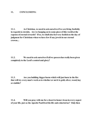 11. CONCLUSIONS:
11.1. As Christian, we need to ask ourselves if we are living foolishly
in regards to eternity. Are we hanging on to some piece of this world at the
expense of eternal rewards? If so, we shall also feel very foolishon the day of
judgment for Christians when we have few if any jewels in our eternal
crowns...
11.2. We need to ask ourselves if all we possesshas really been given
completely to the Lord's control and glory?
11.3. Are you building biggerbarns which will just burn in the fire
that will try every man's work as to whether or not it is gold, silver, wood, hay
or stubble?
11.4. Will you pray with me for a heart to honor Jesus in every aspect
of your life, just as the Apostle Paul lived his life and exhorted us? Only then
 
