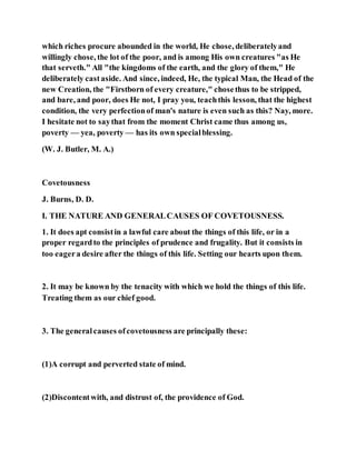 which riches procure abounded in the world, He chose, deliberatelyand
willingly chose, the lot of the poor, and is among His own creatures "as He
that serveth." All "the kingdoms of the earth, and the glory of them," He
deliberately castaside. And since, indeed, He, the typical Man, the Head of the
new Creation, the "Firstborn of every creature," chosethus to be stripped,
and bare, and poor, does He not, I pray you, teachthis lesson, that the highest
condition, the very perfectionof man's nature is even such as this? Nay, more.
I hesitate not to saythat from the moment Christ came thus among us,
poverty — yea, poverty — has its own specialblessing.
(W. J. Butler, M. A.)
Covetousness
J. Burns, D. D.
I. THE NATURE AND GENERALCAUSES OF COVETOUSNESS.
1. It does apt consistin a lawful care about the things of this life, or in a
proper regardto the principles of prudence and frugality. But it consists in
too eagera desire after the things of this life. Setting our hearts upon them.
2. It may be known by the tenacity with which we hold the things of this life.
Treating them as our chief good.
3. The generalcauses ofcovetousness are principally these:
(1)A corrupt and perverted state of mind.
(2)Discontentwith, and distrust of, the providence of God.
 