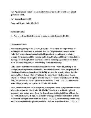 Key Application: Today I want to show you what God’s Word says about
genuine wealth.
Key Verse:Luke 12:15
Pray and Read: Luke 12:13-21
Sermon Points:
1. Not greed, but God: Focus on genuine wealth (Luke 12:13-21)
Contextual Notes:
Since the beginning of his Gospel, Luke has focusedon the importance of
walking in faith and not in unbelief. Luke’s Gospelmakes a major shift at
Luke 9:51 where Jesus leaves his Galileanministry and turns resolutely
toward Jerusalemand His coming Suffering, Death, and Resurrection. Luke’s
messageoftrusting Christ sharpens, and his warning againstunbelief hones
in on the very religious yet unbelieving Jewishleadership.
Luke shows us that new resolute focus in chapters 10 and 11, calling us to
realign our own priorities to those of our resolute Lord: First, the priority of
His Gospelto the nations (Luke 10:1-24); secondthe priority of our love for
our neighbors (Luke 10:25-37);third, the priority of His Presence (Luke
10:38-42)walkedout a higher priority of prayer in our lives (Luke 11:1-13);
fifth, the priority of Jesus’authority in our lives (Luke 11:14-28)which calls
us to a high priority on repentance (Luke 11:29-36).
First, Jesus condemns the wrong kind of religion – dead religion that is devoid
of relationship with Him (Luke 11:37-54). Thenhe warns his disciples of
hypocrisy and points awayfrom the fearof man to the right kind of fear, the
fear of God (Luke 12:1-12). Jesus next warns againstmaterialismbut instead
to focus on being rich toward God (Luke 12:13-21), then warns againstworry
and encourageshis disciples to trust the Lord for provision (Luke 12:22-34).
 
