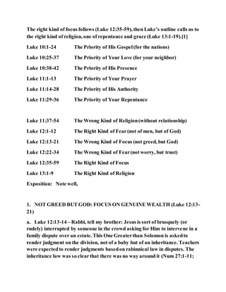 The right kind of focus follows (Luke 12:35-59), then Luke’s outline calls us to
the right kind of religion, one of repentance and grace (Luke 13:1-19).[1]
Luke 10:1-24 The Priority of His Gospel(for the nations)
Luke 10:25-37 The Priority of Your Love (for your neighbor)
Luke 10:38-42 The Priority of His Presence
Luke 11:1-13 The Priority of Your Prayer
Luke 11:14-28 The Priority of His Authority
Luke 11:29-36 The Priority of Your Repentance
Luke 11:37-54 The Wrong Kind of Religion(without relationship)
Luke 12:1-12 The Right Kind of Fear(not of men, but of God)
Luke 12:13-21 The Wrong Kind of Focus (not greed, but God)
Luke 12:22-34 The Wrong Kind of Fear(not worry, but trust)
Luke 12:35-59 The Right Kind of Focus
Luke 13:1-9 The Right Kind of Religion
Exposition: Note well,
1. NOT GREED BUT GOD: FOCUS ON GENUINE WEALTH (Luke 12:13-
21)
a. Luke 12:13-14 – Rabbi, tell my brother: Jesus is sort of brusquely (or
rudely) interrupted by someone in the crowd asking for Him to intervene in a
family dispute over an estate. This One Greaterthan Solomon is askedto
render judgment on the division, not of a baby but of an inheritance. Teachers
were expectedto render judgments basedon rabinnical law in disputes. The
inheritance law was so clearthat there was no way around it (Num 27:1-11;
 