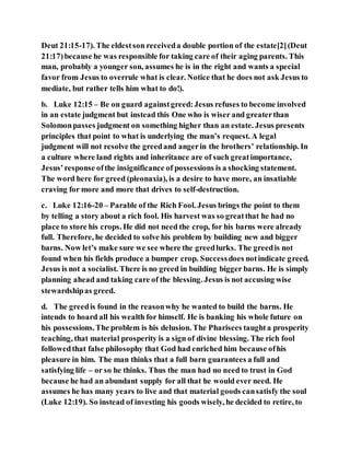 Deut 21:15-17). The eldestson receiveda double portion of the estate[2](Deut
21:17)because he was responsible for taking care of their aging parents. This
man, probably a younger son, assumes he is in the right and wants a special
favor from Jesus to overrule what is clear. Notice that he does not ask Jesus to
mediate, but rather tells him what to do!).
b. Luke 12:15 – Be on guard againstgreed:Jesus refuses to become involved
in an estate judgment but instead this One who is wiser and greaterthan
Solomonpasses judgment on something higher than an estate. Jesus presents
principles that point to what is underlying the man’s request. A legal
judgment will not resolve the greedand angerin the brothers’ relationship. In
a culture where land rights and inheritance are of such greatimportance,
Jesus’response ofthe insignificance of possessions is a shocking statement.
The word here for greed (pleonaxia), is a desire to have more, an insatiable
craving for more and more that drives to self-destruction.
c. Luke 12:16-20 – Parable of the Rich Fool. Jesus brings the point to them
by telling a story about a rich fool. His harvest was so greatthat he had no
place to store his crops. He did not need the crop, for his barns were already
full. Therefore, he decided to solve his problem by building new and bigger
barns. Now let’s make sure we see where the greedlurks. The greedis not
found when his fields produce a bumper crop. Successdoes notindicate greed.
Jesus is not a socialist. There is no greed in building bigger barns. He is simply
planning ahead and taking care of the blessing. Jesus is not accusing wise
stewardshipas greed.
d. The greedis found in the reasonwhy he wanted to build the barns. He
intends to hoard all his wealth for himself. He is banking his whole future on
his possessions.The problem is his delusion. The Pharisees taughta prosperity
teaching, that material prosperity is a sign of divine blessing. The rich fool
followedthat false philosophy that God had enriched him because ofhis
pleasure in him. The man thinks that a full barn guarantees a full and
satisfying life – or so he thinks. Thus the man had no need to trust in God
because he had an abundant supply for all that he would ever need. He
assumes he has many years to live and that material goods cansatisfy the soul
(Luke 12:19). So instead of investing his goods wisely, he decided to retire, to
 