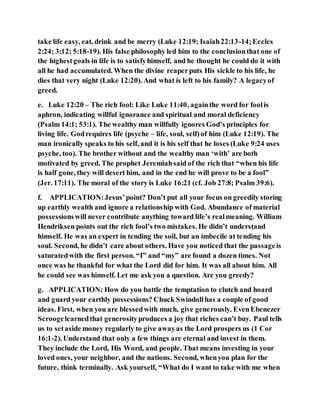 take life easy, eat, drink and be merry (Luke 12:19; Isaiah22:13-14;Eccles
2:24; 3:12; 5:18-19). His false philosophy led him to the conclusionthat one of
the highestgoals in life is to satisfyhimself, and he thought he could do it with
all he had accumulated. When the divine reaperputs His sickle to his life, he
dies that very night (Luke 12:20). And what is left to his family? A legacyof
greed.
e. Luke 12:20 – The rich fool: Like Luke 11:40, againthe word for foolis
aphron, indicating willful ignorance and spiritual and moral deficiency
(Psalm 14:1; 53:1). The wealthy man willfully ignores God’s principles for
living life. Godrequires life (psyche – life, soul, self)of him (Luke 12:19). The
man ironically speaks to his self, and it is his self that he loses (Luke 9:24 uses
psyche, too). The brother without and the wealthy man ‘with’ are both
motivated by greed. The prophet Jeremiahsaid of the rich that “when his life
is half gone, they will desert him, and in the end he will prove to be a fool”
(Jer. 17:11). The moral of the story is Luke 16:21 (cf. Job 27:8; Psalm 39:6).
f. APPLICATION:Jesus’point? Don’t put all your focus on greedily storing
up earthly wealth and ignore a relationship with God. Abundance of material
possessionswill never contribute anything toward life’s realmeaning. William
Hendriksen points out the rich fool’s two mistakes. He didn’t understand
himself. He was an expert in tending the soil, but an imbecile at tending his
soul. Second, he didn’t care about others. Have you noticed that the passageis
saturatedwith the first person. “I” and “my” are found a dozen times. Not
once was he thankful for what the Lord did for him. It was all about him. All
he could see was himself. Let me ask you a question. Are you greedy?
g. APPLICATION: How do you battle the temptation to clutch and hoard
and guard your earthly possessions? Chuck Swindollhas a couple of good
ideas. First, when you are blessedwith much, give generously. EvenEbenezer
Scroogelearnedthat generosityproduces a joy that riches can’t buy. Paul tells
us to setaside money regularly to give awayas the Lord prospers us (1 Cor
16:1-2). Understand that only a few things are eternal and invest in them.
They include the Lord, His Word, and people. That means investing in your
loved ones, your neighbor, and the nations. Second, whenyou plan for the
future, think terminally. Ask yourself, “What do I want to take with me when
 