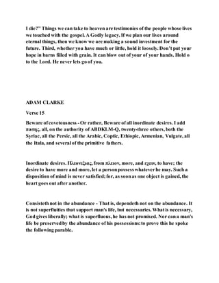 I die?” Things we can take to heaven are testimonies of the people whose lives
we touched with the gospel. A Godly legacy. If we plan our lives around
eternal things, then we know we are making a sound investment for the
future. Third, whether you have much or little, hold it loosely. Don’t put your
hope in barns filled with grain. It canblow out of your of your hands. Hold o
to the Lord. He never lets go of you.
ADAM CLARKE
Verse 15
Beware ofcovetousness -Or rather, Beware ofall inordinate desires. I add
πασης, all, on the authority of ABDKLM-Q, twenty-three others, both the
Syriac, all the Persic, all the Arabic, Coptic, Ethiopic, Armenian, Vulgate, all
the Itala, and severalof the primitive fathers.
Inordinate desires. Πλεονεξιας, from πλειον, more, and εχειν, to have; the
desire to have more and more, let a personpossesswhateverhe may. Such a
disposition of mind is never satisfied;for, as soonas one object is gained, the
heart goes out after another.
Consistethnot in the abundance - That is, dependeth not on the abundance. It
is not superfluities that support man's life, but necessaries. Whatis necessary,
God gives liberally; what is superfluous, he has not promised. Nor cana man's
life be preservedby the abundance of his possessions:to prove this he spoke
the following parable.
 