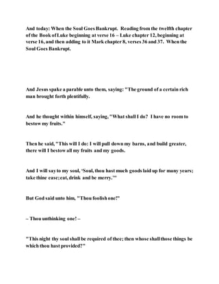 And today: When the Soul Goes Bankrupt. Reading from the twelfth chapter
of the Book ofLuke beginning at verse 16 – Luke chapter 12, beginning at
verse 16, and then adding to it Mark chapter 8, verses 36 and 37. When the
Soul Goes Bankrupt.
And Jesus spake a parable unto them, saying: "The ground of a certain rich
man brought forth plentifully.
And he thought within himself, saying, "What shall I do? I have no room to
bestow my fruits."
Then he said, "This will I do: I will pull down my barns, and build greater,
there will I bestow all my fruits and my goods.
And I will sayto my soul, ‘Soul, thou hast much goods laid up for many years;
take thine ease;eat, drink and be merry.’"
But God said unto him, "Thou foolishone!"
– Thou unthinking one! –
"This night thy soul shall be required of thee; then whose shallthose things be
which thou hast provided?"
 