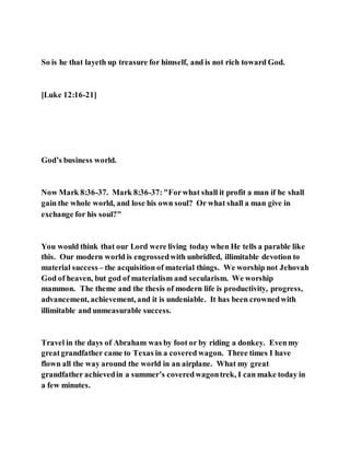 So is he that layeth up treasure for himself, and is not rich toward God.
[Luke 12:16-21]
God’s business world.
Now Mark 8:36-37. Mark 8:36-37:"Forwhat shall it profit a man if he shall
gain the whole world, and lose his own soul? Or what shall a man give in
exchange for his soul?"
You would think that our Lord were living today when He tells a parable like
this. Our modern world is engrossedwith unbridled, illimitable devotion to
material success – the acquisition of material things. We worship not Jehovah
God of heaven, but god of materialism and secularism. We worship
mammon. The theme and the thesis of modern life is productivity, progress,
advancement, achievement, and it is undeniable. It has been crownedwith
illimitable and unmeasurable success.
Travel in the days of Abraham was by foot or by riding a donkey. Evenmy
greatgrandfather came to Texas in a covered wagon. Three times I have
flown all the way around the world in an airplane. What my great
grandfather achievedin a summer’s coveredwagontrek, I can make today in
a few minutes.
 