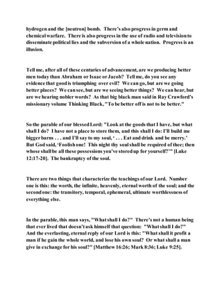 hydrogen and the [neutron] bomb. There’s also progress in germ and
chemicalwarfare. There is also progress in the use of radio and televisionto
disseminate political lies and the subversion of a whole nation. Progress is an
illusion.
Tell me, after all of these centuries of advancement, are we producing better
men today than Abraham or Isaac orJacob? Tellme, do you see any
evidence that goodis triumphing over evil? We can go, but are we going
better places? We cansee, but are we seeing better things? We can hear, but
are we hearing nobler words? As that big black man said in Ray Crawford’s
missionary volume Thinking Black, "To be better off is not to be better."
So the parable of our blessedLord: "Look at the goods that I have, but what
shall I do? I have not a place to store them, and this shall I do: I’ll build me
biggerbarns . . . and I’ll say to my soul, ‘ . . . Eat and drink and be merry.’
But God said, ‘Foolishone! This night thy soulshall be required of thee; then
whose shallbe all these possessions you’ve storedup for yourself?’" [Luke
12:17-20]. The bankruptcy of the soul.
There are two things that characterize the teachings ofour Lord. Number
one is this: the worth, the infinite, heavenly, eternal worth of the soul; and the
secondone: the transitory, temporal, ephemeral, ultimate worthlessness of
everything else.
In the parable, this man says, "Whatshall I do?" There’s not a human being
that ever lived that doesn’task himself that question: "Whatshall I do?"
And the everlasting, eternal reply of our Lord is this: "What shall it profit a
man if he gain the whole world, and lose his own soul? Or what shall a man
give in exchange for his soul?" [Matthew 16:26; Mark 8:36; Luke 9:25].
 
