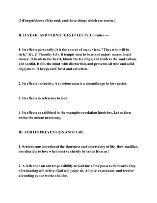 (3)Forgetfulness ofthe soul, and those things which are eternal.
II. ITS EVIL AND PERNICIOUS EFFECTS. Consider —
1. Its effects personally. It is the source of many vices. "Theywho will be
rich," &c. (1 Timothy 6:9). It tempts men to base and unjust means to get
money. It hardens the heart, blunts the feedings, and renders the soul callous
and sordid. It fills the mind with distraction, and prevents all true and solid
enjoyment. It keeps outChrist and salvation.
2. Its effects on society. A covetous man is a misanthrope to his species.
3. Its effects in reference to God.
4. Its effects as exhibited in the examples revelation furnishes. Let us then
notice the means necessary.
III. FOR ITS PREVENTION AND CURE.
1. Serious considerationofthe shortness and uncertainty of life. How madlike,
inordinately to love what must so shortly be takenfrom us!
2. A reflectionon our responsibility to God for all we possess. Stewards. Day
of reckoning will arrive, Godwill judge us. All give an account, and receive
according as our works shall be.
 