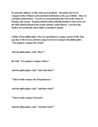 If I gain the military world, what am I profited? Alexander the Great
conquered the civilized earth and died in Babylon at the age of thirty‑ three in
a drunken debauchery. Caesarwas assassinatedatthe foot of the statue of
Pompey, his enemy. Napoleondied in indescribable loneliness and sorrow on
the little British island in the South Atlantic, Saint Helena. I stoodat the
bunker in EastBerlin where Hitler committed suicide.
I think of that philosopher who was speaking to a young warrior in the long
ago day of the Greek;and the young Greek was saying to the philosopher,
"I’m going to conquer the world."
And the philosopher said, "How?"
He said, "I’m going to conquer Attica."
And the philosopher said, "And what then?"
"Then I shall conquer the Peloponnesus."
And the philosopher said, "And then what?"
"Then I shall conquer Thessaly."
And the philosopher said, "And then what?"
 