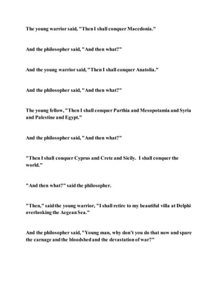The young warrior said, "ThenI shall conquer Macedonia."
And the philosopher said, "And then what?"
And the young warrior said, "Then I shall conquer Anatolia."
And the philosopher said, "And then what?"
The young fellow, "Then I shall conquer Parthia and Mesopotamia and Syria
and Palestine and Egypt."
And the philosopher said, "And then what?"
"Then I shall conquer Cyprus and Crete and Sicily. I shall conquer the
world."
"And then what?" said the philosopher.
"Then," saidthe young warrior, "I shall retire to my beautiful villa at Delphi
overlooking the AegeanSea."
And the philosopher said, "Young man, why don’t you do that now and spare
the carnage andthe bloodshedand the devastationof war?"
 