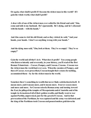 Or again, what shall it profit if I become the richest man in this world? If I
gain the whole world, what shall I profit?
A dear wife of one of the richestmen ever calledfor his friend and said, "Jim,
come and talk to my husband. He’s [paranoid]. He’s dying, and he’s obsessed
with his hands – with his hands."
And Jim came to visit his old friend, and as they visited, he said, "And your
hands, your hands. I don’t see anything wrong with your hands."
And the dying man said, "Jim, look at them. They’re so empty! They’re so
empty!"
Gain the world and all that’s in it. What does it profit? You young people
who listen so intently and reverently, in your history, you’ll read of the first
Roman Triumvirate – Caesar, Pompey, and Crassus. Crassus. Crassus was
the richestman the world had ever seen. Whenthe enemies of Pompey, and
then of Caesar, were proscribed, Crassusbought their estates fornothing,
accumulatedthem – by far the richest man in the world.
Somehow there’s something in wealth that never finds satisfactionin itself. It
means more, and it means more, and it means more. It never ceases:more
and more and more. So Crassus raiseda Roman army and turning toward
the East, he pillaged the temples of Mesopotamia andof Anatolia and of the
temple in Jerusalemof all of their golden wealth, and finally went to war
againstParthia, unprovoked, just for the greedof Crassus. And in that
provocationof the Parthians, he was captured and his army was defeated;and
the king of the Parthians took Crassus and poured molten gold down his
 