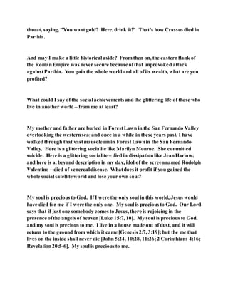 throat, saying, "You want gold? Here, drink it!" That’s how Crassus died in
Parthia.
And may I make a little historicalaside? From then on, the easternflank of
the RomanEmpire was never secure because ofthat unprovoked attack
againstParthia. You gain the whole world and all of its wealth, what are you
profited?
What could I say of the socialachievements andthe glittering life of these who
live in another world – from me at least?
My mother and father are buried in ForestLawn in the SanFernando Valley
overlooking the westernsea;and once in a while in these years past, I have
walkedthrough that vastmausoleum in ForestLawnin the San Fernando
Valley. Here is a glittering socialite like Marilyn Monroe. She committed
suicide. Here is a glittering socialite – died in dissipationlike JeanHarlow;
and here is a, beyond description in my day, idol of the screennamed Rudolph
Valentino – died of venerealdisease. Whatdoes it profit if you gained the
whole socialsatellite world and lose your own soul?
My soulis precious to God. If I were the only soul in this world, Jesus would
have died for me if I were the only one. My soul is precious to God. Our Lord
says that if just one somebody comes to Jesus, there is rejoicing in the
presence ofthe angels of heaven[Luke 15:7, 10]. My soul is precious to God,
and my soul is precious to me. I live in a house made out of dust, and it will
return to the ground from which it came [Genesis 2:7, 3:19]; but the me that
lives on the inside shall never die [John 5:24, 10:28, 11:26;2 Corinthians 4:16;
Revelation20:5-6]. My soul is precious to me.
 
