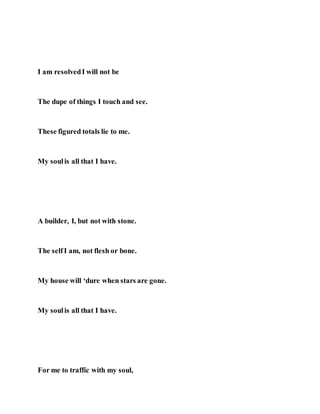 I am resolvedI will not be
The dupe of things I touch and see.
These figured totals lie to me.
My soulis all that I have.
A builder, I, but not with stone.
The selfI am, not flesh or bone.
My house will ‘dure when stars are gone.
My soulis all that I have.
For me to traffic with my soul,
 