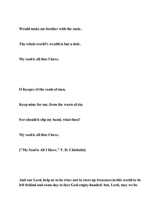 Would make me brother with the mole.
The whole world’s wealth is but a dole.
My soulis all that I have.
O Keeper of the souls of men,
Keep mine for me, from the waste ofsin.
For should it slip my hand, what then?
My soulis all that I have.
["My Soul is All I Have," T. D. Chisholm]
And our Lord, help us to be wise:not to store up treasures in this world to be
left behind and some day to face God empty-handed; but, Lord, may we be
 