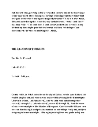 rich toward Thee, growing in the favor and in the love and in the knowledge
of our dear Lord. Bless these greatthrongs of young people here today that
they give themselves to the high calling and purposes of God in Christ Jesus.
Bless this vast throng that when they say in their hearts, "What shall I do?"
that they reply, "This shall I do. I shall serve God first and foremostin my
life that my soul might grow toward heaven in all the rich things of our
blessedLord," in whose Name we pray. Amen.
THE ILLUSION OF PROGRESS
Dr. W. A. Criswell
Luke 12:13-21
2-11-68 7:30 p.m.
On the radio, on WRR the radio of the city of Dallas, turn in your Bible to the
twelfth chapter of Luke with us who are here this evening in the First Baptist
Church in Dallas. Luke chapter 12, and we shall read out loud together
verses 13 through 21;Luke chapter12, verses 13 through 21. And the name
of the sermon tonight is The Illusion of Progress. Oncein awhile I like to turn
loose onSunday night and preach a sermon on how things really are, and you
are going to hear one tonight. Like a guy put on gloves and getin a ring and
 