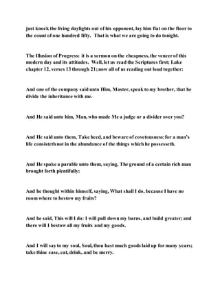 just knock the living daylights out of his opponent, lay him flat on the floor to
the count of one hundred fifty. That is what we are going to do tonight.
The Illusion of Progress: it is a sermon on the cheapness,the veneerof this
modern day and its attitudes. Well, let us read the Scriptures first; Luke
chapter 12, verses 13 through 21;now all of us reading out loud together:
And one of the company said unto Him, Master, speak to my brother, that he
divide the inheritance with me.
And He said unto him, Man, who made Me a judge or a divider over you?
And He said unto them, Take heed, and beware of covetousness:for a man’s
life consistethnot in the abundance of the things which he possesseth.
And He spake a parable unto them, saying, The ground of a certain rich man
brought forth plentifully:
And he thought within himself, saying, What shall I do, because I have no
room where to bestow my fruits?
And he said, This will I do: I will pull down my barns, and build greater;and
there will I bestow all my fruits and my goods.
And I will sayto my soul, Soul, thou hast much goods laid up for many years;
take thine ease, eat, drink, and be merry.
 