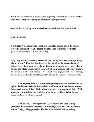 But God said unto him, Thou fool, this night thy soul shall be required of thee:
then whose shallthose things be, which thou hast provided?
So is he that layeth up treasure for himself, and is not rich toward God.
[Luke 12:13-21]
The text is, “Fora man’s life consistethnot in the abundance of the things
which he possesseth” [Luke 12:15], then the Lord illustrated it with the
parable of the rich fool [Luke 12:16-21].
May I say a word about that parable before I go up there and begin speaking
about the text? This rich fool devoted all of his life to the accumulationof
things, bigger increases, biggerbarns, bigger warehouses, biggerstore places,
buying more land to raise more corn, to feed more hogs, to make more money,
to buy more land, to raise more corn, to feed more hogs, to make more money,
to buy more land and all that treadmill which is the rat race of American life.
Well, anyway there was a wholesalegroceryman, and he wrote out his
epithet for his tombstone before he died. And he wrote it out; born a human
being, such and such date; died a wholesale grocer, suchand such date. Well,
somebody came to him and saidwhat a lugubrious epithet. What do you
mean by those words, pessimism?
Well, he said, “I mean just this. All of my life I’ve been selling
groceries. I had no time to marry. I was selling groceries. Ihad no time to
raise a family, selling groceries. Ihad no time to build a home, selling
 