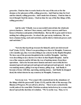 groceries. I had no time to read a book or for any of the arts or for the
dramas or for pleasures oflife, selling groceries. And I had no time for God
and for church, selling groceries. And I made lots of money. I had no time to
travel though I had the money. I had no time for any of the fine things of life,
selling groceries.”
And he said, “I finally was so successfulI entered into the wholesale
grocerybusiness. And now I have money, and I have success, andI have
houses of business and points of distribution. But my life is gone and it is been
nothing but selling groceries. So whenI die, put on my tombstone, ‘He was
born a human being, such and such date, and he died a wholesale grocer, such
and such date.’”
“So is he that layeth up treasure for himself, and is not rich toward
God” [Luke 12:21]. When I was preaching over there in Memphis, Tennessee
a few months ago, they were describing to me a doctor in the BaptistHospital.
We have one of the greatesthospitals in the world in Memphis. And they
were describing to me a doctor over there in that Baptist Hospital. And he
was a fine surgeon, and he fell into the way of making money from those
operations. And as he became more famous and more successful, his fees
mounted upward and upward and upward and upward and upward. And he
was making money, piling it on top of money, piling it up. And finally it
became a frenzy with him, operating, making money. And finally he dropped
dead, the richest doctorin any cemetery in Memphis, Tennessee.
Now to my text. “Fora man’s life consistethnot in the abundance of
the things which he possesseth” [Luke 12:15], and the title of the message,The
Illusion of Progress.We are all in it, all of us. There is not a schoolin the
world, unless it be some little Christian academy tuckedawayin a corner, that
doesn’t preachthe doctrine of evolution. “We’re on the way. Man, we’re
 