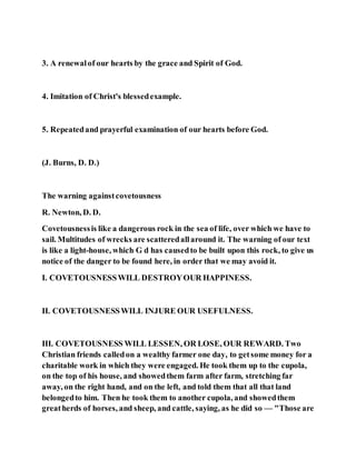 3. A renewalof our hearts by the grace and Spirit of God.
4. Imitation of Christ's blessedexample.
5. Repeatedand prayerful examination of our hearts before God.
(J. Burns, D. D.)
The warning againstcovetousness
R. Newton, D. D.
Covetousnessis like a dangerous rock in the sea of life, over which we have to
sail. Multitudes of wrecks are scatteredallaround it. The warning of our text
is like a light-house, which G d has causedto be built upon this rock, to give us
notice of the danger to be found here, in order that we may avoid it.
I. COVETOUSNESSWILL DESTROYOUR HAPPINESS.
II. COVETOUSNESSWILL INJURE OUR USEFULNESS.
III. COVETOUSNESS WILL LESSEN, OR LOSE, OUR REWARD. Two
Christian friends calledon a wealthy farmer one day, to getsome money for a
charitable work in which they were engaged. He took them up to the cupola,
on the top of his house, and showedthem farm after farm, stretching far
away, on the right hand, and on the left, and told them that all that land
belongedto him. Then he took them to another cupola, and showedthem
greatherds of horses, and sheep, and cattle, saying, as he did so — "Those are
 
