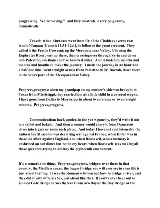 progressing. We’re moving.” And they illustrate it very poignantly,
dramatically.
Travel: when Abraham went from Ur of the Chaldees overto that
land of Canaan[Genesis 11:31-12:4], he followedthe greatcrescent. They
calledit the Fertile Crescent;up the MesopotamianValley, following the
Euphrates River, wayup there, then crossing overthrough Syria and down
into Palestine, one thousand five hundred miles. And it took him months and
months and months to make the journey. I made the journey in an hour and
a half one time, went straight across from Palestine to Ur, Bozrah, down there
in the lowerpart of the MesopotamianValley.
Progress, progress:when my grandpap on my mother’s side was brought to
Texas from Mississippi, they carried him as a little child in a coveredwagon.
I have gone from Dallas to Mississippiin about twenty-nine or twenty-eight
minutes. Progress,progress.
Communication: back yonder, in the years gone by, they’d write it out
in a tablet and bake it. And then a runner would carry it from Damascus
down into Egypt or some such place. And today I have sat and listenedto the
radio when Mussolini was declaring war againstFrance, whenHitler was in
those diatribes againstEngland, and when Roosevelt, whose memory is
enshrined on our dimes but not in my heart, when Roosevelt was making all
those speeches,trying to destroythe eighteenth amendment.
It’s a remarkable thing. Progress,progress, bridges:over there in that
country, the Mediterranean, the biggestbridge you will ever see in your life is
just about that big. It was the Romans who learned how to bridge a river, and
they did it with little arches, justabout like that. If you’ve ever been out to
Golden Gate Bridge across the San Francisco Bayor the Bay Bridge or the
 