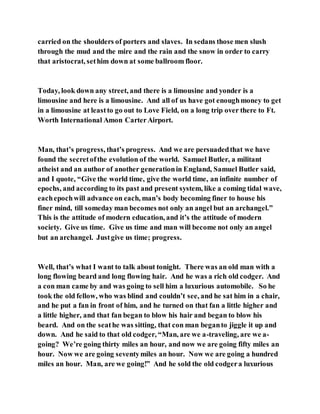 carried on the shoulders of porters and slaves. In sedans those men slush
through the mud and the mire and the rain and the snow in order to carry
that aristocrat, sethim down at some ballroom floor.
Today, look down any street, and there is a limousine and yonder is a
limousine and here is a limousine. And all of us have got enoughmoney to get
in a limousine at leastto go out to Love Field, on a long trip over there to Ft.
Worth International Amon CarterAirport.
Man, that’s progress, that’s progress. And we are persuadedthat we have
found the secretofthe evolution of the world. Samuel Butler, a militant
atheist and an author of another generationin England, Samuel Butler said,
and I quote, “Give the world time, give the world time, an infinite number of
epochs, and according to its past and present system, like a coming tidal wave,
eachepochwill advance on each, man’s body becoming finer to house his
finer mind, till someday man becomes not only an angel but an archangel.”
This is the attitude of modern education, and it’s the attitude of modern
society. Give us time. Give us time and man will become not only an angel
but an archangel. Justgive us time; progress.
Well, that’s what I want to talk about tonight. There was an old man with a
long flowing beard and long flowing hair. And he was a rich old codger. And
a con man came by and was going to sell him a luxurious automobile. So he
took the old fellow, who was blind and couldn’t see, and he sat him in a chair,
and he put a fan in front of him, and he turned on that fan a little higher and
a little higher, and that fan began to blow his hair and began to blow his
beard. And on the seathe was sitting, that con man beganto jiggle it up and
down. And he said to that old codger, “Man, are we a-traveling, are we a-
going? We’re going thirty miles an hour, and now we are going fifty miles an
hour. Now we are going seventymiles an hour. Now we are going a hundred
miles an hour. Man, are we going!” And he sold the old codgera luxurious
 