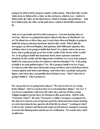 going to be delivered by progress andby achievement. Then that rider on the
white horse is followedby a rider on the red horse, which is war. And he is
followedby the rider on the black horse, which is famine and pestilence. And
he is followed by the rider on the pale horse, which is Death[Revelation6:2-
8].
And yet we persuade ourselves this is progress. I am not denying that we
can’t go. But are we going better places than in the days of Abraham? Are
we? In about two or three days ago, I read where Howard Hughes is going to
build the largestand most luxurious hotel in this earth! Where did the
newspapersayHoward Hughes, that playboy, that billionaire playboy they
call him, where is he going to build that hotel? At a shrine where Jesus was
born, where godly people go to bow at the cradle of the Savior of the world?
No. Is he going to build that luxurious hotel, most expensive and most
luxurious in the world, and the biggestthe world has ever seen, is he going to
build it in some greatcenterof commerce and merchandise? No. Is he going
to build it in some political place? No. He is going to build it in Las Vegas,
Nevada, in order that more thousands cango out there and watch those naked
women squirm and shake and shimmy, and where they can drink and guzzle
liquor, and where they can gamble their fortunes away. That’s where he is
going to build it. This is progress!
We cango but are we going better places? We cansee but are we seeing
better things? And we can hear but are we hearing finer things? Are we? I
was in an evangelistic conferencethe other day, and one of those young
whippersnappers gotup there, he belongs to this generation. And he said,
“You know what?” He said, “You know, a child, a teenager, a youngsterby
the time he is sixteen years of age has spent five thousand more hours looking
at a television than he has spent in all of his life in school.” Looking atwhat?
I tell you the violence and blood and crime on television is enough to warrant,
to assure the disintegration and decayof a civilization. No wonder they callit
an idiot box.
 
