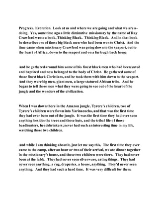 Progress. Evolution. Look at us and where we are going and what we are a-
doing. Yes, some time ago a little diminutive missionaryby the name of Ray
Crawford wrote a book, Thinking Black. Thinking Black. And in that book
he describes one of those big black men who had been won to Christ. And the
time came when missionary Crawford was going down to the seaport, out to
the heart of Africa, down to the seaportand on a furlough back home.
And he gatheredaround him some of his finest black men who had been saved
and baptized and now belongedto the body of Christ. He gathered some of
those finest black Christians, and he took them with him down to the seaport.
And they were big men, giant men, a large statured African tribe. And he
beganto tell those men what they were going to see out of the heart of the
jungle and the wonders of the civilization.
When I was down there in the Amazon jungle, Tyrere’s children, two of
Tyrere’s children were flown into Yarinacocha, and that was the first time
they had ever been out of the jungle. It was the first time they had ever seen
anything besides the trees and those huts, and the tribal life of those
headhunters, headshrinkers;never had such an interesting time in my life,
watching those two children.
And while I am thinking about it, just let me saythis. The first time they ever
came to the camp, after an hour or two of their arrival, we ate dinner together
in the missionary’s house, and those two children were there. They had never
been at the table. Theyhad never seensilverware, eating things. They had
never seenanything, a rug, draperies, a house, anything. They’d never seen
anything. And they had such a hard time. It was very difficult for them.
 