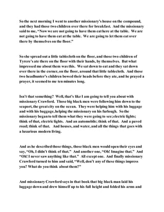 So the next morning I went to another missionary’s house on the compound,
and they had those two children over there for breakfast. And the missionary
said to me, “Now we are not going to have them eathere at the table. We are
not going to have them eat at the table. We are going to let them eat over
there by themselves on the floor.”
So she spread out a little tablecloth on the floor, and those two children of
Tyrere’s ate there on the floor with their hands, by themselves. But what
impressed me about them was this. We sat down to eat and they sat down
over there in the corner, on the floor, around that little tablecloth. And those
two headhunter’s children bowed their heads before they ate, and he prayed a
prayer, it seemedto me ten minutes long.
Isn’t that something? Well, that’s like I am going to tell you about with
missionary Crawford. Those big black men were following him down to the
seaport, the greatcity on the ocean. Theywere helping him with his luggage
and with his baggage,helping the missionary on his furlough. So the
missionary beganto tell them what they were going to see;electric lights;
think of that, electric lights. And an automobile; think of that. And a paved
road; think of that. And houses, and water, and all the things that goes with
a luxurious modern living.
And as he describedthose things, those black men would open their eyes and
say, “Oh, I didn’t think of that.” And another one, “Oh! Imagine that.” And
“Oh! I never saw anything like that.” All except one. And finally missionary
Crawford turned to him and said, “Well, don’t any of these things impress
you? What do you think about them?”
And missionary Crawfordsays in that book that big black man laid his
luggage downand drew himself up to his full height and folded his arms and
 
