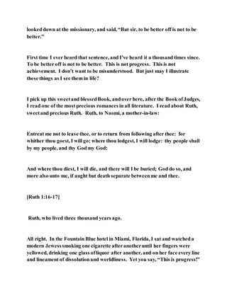 lookeddown at the missionary, and said, “But sir, to be better off is not to be
better.”
First time I ever heard that sentence, and I’ve heard it a thousand times since.
To be better off is not to be better. This is not progress. This is not
achievement. I don’t want to be misunderstood. But just may I illustrate
these things as I see them in life?
I pick up this sweetand blessedBook, andover here, after the Book ofJudges,
I read one of the most precious romances in all literature. I read about Ruth,
sweetand precious Ruth. Ruth, to Naomi, a mother-in-law:
Entreat me not to leave thee, or to return from following after thee: for
whither thou goest, I will go; where thou lodgest, I will lodge: thy people shall
by my people, and thy Godmy God:
And where thou diest, I will die, and there will I be buried; God do so, and
more also unto me, if aught but death separate betweenme and thee.
[Ruth 1:16-17]
Ruth, who lived three thousand years ago.
All right. In the Fountain Blue hotel in Miami, Florida, I sat and watcheda
modern Jewesssmoking one cigarette afteranotheruntil her fingers were
yellowed, drinking one glass ofliquor after another, and on her face every line
and lineament of dissolutionand worldliness. Yet you say, “This is progress!”
 
