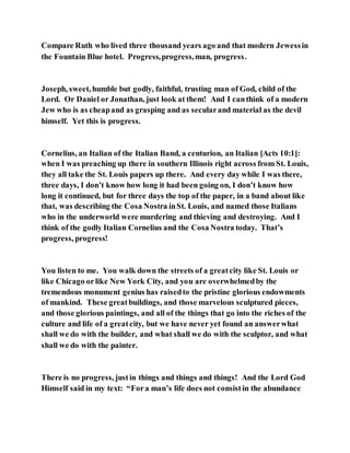 Compare Ruth who lived three thousand years ago and that modern Jewessin
the Fountain Blue hotel. Progress,progress,man, progress.
Joseph, sweet, humble but godly, faithful, trusting man of God, child of the
Lord. Or Daniel or Jonathan, just look at them! And I canthink of a modern
Jew who is as cheapand as grasping and as secularand material as the devil
himself. Yet this is progress.
Cornelius, an Italian of the Italian Band, a centurion, an Italian [Acts 10:1]:
when I was preaching up there in southern Illinois right across from St. Louis,
they all take the St. Louis papers up there. And every day while I was there,
three days, I don’t know how long it had been going on, I don’t know how
long it continued, but for three days the top of the paper, in a band about like
that, was describing the Cosa Nostra inSt. Louis, and named those Italians
who in the underworld were murdering and thieving and destroying. And I
think of the godly Italian Cornelius and the Cosa Nostra today. That’s
progress, progress!
You listen to me. You walk down the streets of a greatcity like St. Louis or
like Chicago orlike New York City, and you are overwhelmedby the
tremendous monument genius has raisedto the pristine glorious endowments
of mankind. These greatbuildings, and those marvelous sculptured pieces,
and those glorious paintings, and all of the things that go into the riches of the
culture and life of a greatcity, but we have never yet found an answerwhat
shall we do with the builder, and what shall we do with the sculptor, and what
shall we do with the painter.
There is no progress, justin things and things and things! And the Lord God
Himself said in my text: “Fora man’s life does not consistin the abundance
 