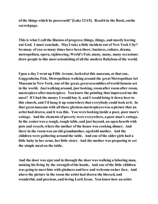of the things which he possesseth” [Luke 12:15]. Readit in the Book, onthe
sacredpage.
This is what I call the illusion of progress;things, things, and mostly leaving
out God. I must conclude. MayI take a little incident out of New York City?
So many of you so many times have been there; business, culture, drama,
metropolitan, opera, sightseeing, World’s Fair, many, many, many occasions:
draw people to this most astonishing of all the modern Babylons of the world.
Upon a day I went up Fifth Avenue, lookedat this museum, at that one,
Guggenheim, Fisk, Metropolitan;walking around the greatMetropolitanArt
Museum in New York, one of the great, greatassemblies ofworld famous art
in the world. Justwalking around, just looking, roomafter room after room,
masterpiece aftermasterpiece. Youknow the painting that impressed me the
most? If I had the money I would buy it, and I would bring it down here to
this church, and I’d hang it up somewhere that everybody could look at it. In
that greatmuseum with all those glorious masterpieceswas a picture that an
artist had drawn, and it was this. You were looking inside a poor, poor man’s
cottage. And the elements of poverty were everywhere, a poor man’s cottage.
In the centerwas a rough, rough table, and just beyond, an open hearth with
pots and vessels,where the mother of the house was cooking dinner. And
there in the room was an old grandmother, agedold mother. And the
children were gathering around the table. And one of the older girls had a
little baby in her arms, her little sister. And the mother was preparing to set
the simple meal on the table.
And the door was ajarand in through the door was walking a laboring man,
making his living by the strength of his hands. And one of the little children
was going to meet him with gladness and love and welcome onher face. And
above the picture in the room the artist had drawn the blessed, and
wonderful, and precious, and loving Lord Jesus. You know how an artist
 