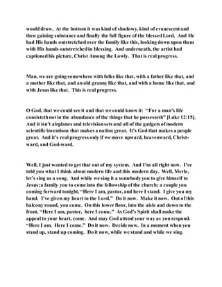 would draw. At the bottom it was kind of shadowy, kind of evanescentand
then gaining substance and finally the full figure of the blessedLord. And He
had His hands outstretchedover the family like this, looking down upon them
with His hands outstretchedin blessing. And underneath, the artist had
captionedhis picture, Christ Among the Lowly. That is real progress.
Man, we are going somewhere with folks like that, with a father like that, and
a mother like that, and an old granny like that, and with a home like that, and
with Jesus like that. This is real progress.
O God, that we could see it and that we could know it: “For a man’s life
consistethnot in the abundance of the things that he possesseth” [Luke 12:15].
And it isn’t airplanes and televisionsets and all of the gadgets ofmodern
scientific inventions that makes a nation great. It’s God that makes a people
great. And it’s real progress only if we move upward, heavenward, Christ-
ward, and God-ward.
Well, I just wanted to get that out of my system. And I’m all right now. I’ve
told you what I think about modern life and this modern day. Well, Merle,
let’s sing us a song. And while we sing it a somebodyyou to give himself to
Jesus;a family you to come into the fellowship of the church; a couple you
coming forward tonight, “Here I am, pastor, and here I stand. I give you my
hand. I’ve given my heart to the Lord.” Do it now. Make it now. Out of this
balcony round, you come. On this lowerfloor, into the aisle and down to the
front, “Here I am, pastor, here I come.” As God’s Spirit shall make the
appeal to your heart, come. And may God attend your way as you respond.
“Here I am. Here I come.” Do it now. Decide now. In a moment when you
stand up, stand up coming. Do it now, while we stand and while we sing.
 