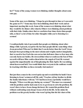 her?” Some of the young women were thinking similar thoughts about some
cute guy.
Some of the men were thinking, “I hope he gets through in time so I cancatch
the game on TV.” Some may have been thinking about their work and an
important meeting this week. Some of the women were thinking about what
they would fix for dinner after church. Others were thinking about problems
with their kids. Studies show that we canlisten four times fasterthan people
talk, so there’s a lot of time for other thoughts while you’re listening to a
sermon!
I would probably take it personallythat people are thinking about other
things while I preach, exceptfor the fact that people did the same thing when
Jesus preached. Who am I to think that I can do better than the Lord? Jesus
had just been preaching on the most solemn and weighty matters imaginable,
that we need to fearGod who can castus into hell more than we fear men who
can only harm our bodies. He stressedthat whoeverconfesses the Son of Man
on earth will hear Him confess them before the angels of God. He warned
againstthe unpardonable sin of blaspheming the Holy Spirit. He was talking
about heaven and hell. You would think that everyone in the audience would
be tracking with Him on these eternally vital matters!
But just then a man in the crowd spoke up and revealedthat he hadn’t been
listening to Jesus’sermon at all! He said, “Teacher, tellmy brother to divide
the family inheritance with me.” If I had been Jesus, I probably would have
thought, “Where was this guy during my sermon?” The man was consumed
with his problem and he had come to try to getJesus to solve his problem. He
wasn’t there to have Jesus change his heart. He wanted his problem fixed
without confronting some deeper issues ofsin in his life. In his mind, his
problem was his greedy brother who wasn’tgiving him his fair share of the
 