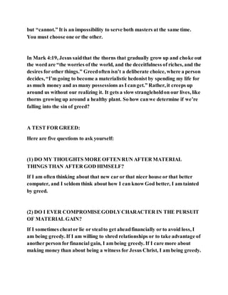 but “cannot.” It is an impossibility to serve both masters at the same time.
You must choose one or the other.
In Mark 4:19, Jesus saidthat the thorns that gradually grow up and choke out
the word are “the worries of the world, and the deceitfulness of riches, and the
desires for other things.” Greedoften isn’t a deliberate choice, where a person
decides, “I’m going to become a materialistic hedonist by spending my life for
as much money and as many possessions as I canget.” Rather, it creeps up
around us without our realizing it. It gets a slow strangleholdon our lives, like
thorns growing up around a healthy plant. So how canwe determine if we’re
falling into the sin of greed?
A TEST FOR GREED:
Here are five questions to ask yourself:
(1) DO MY THOUGHTS MORE OFTEN RUN AFTER MATERIAL
THINGS THAN AFTER GOD HIMSELF?
If I am often thinking about that new car or that nicer house or that better
computer, and I seldom think about how I can know God better, I am tainted
by greed.
(2) DO I EVER COMPROMISEGODLYCHARACTER IN THE PURSUIT
OF MATERIAL GAIN?
If I sometimes cheator lie or stealto get aheadfinancially or to avoid loss, I
am being greedy. If I am willing to shred relationships or to take advantage of
another person for financial gain, I am being greedy. If I care more about
making money than about being a witness for Jesus Christ, I am being greedy.
 